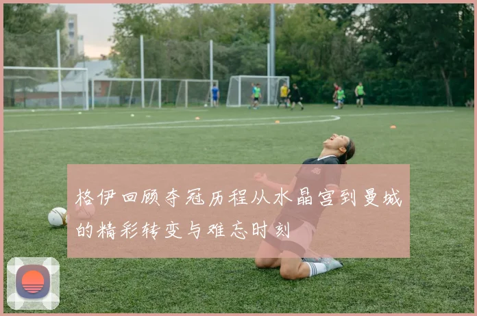 格伊回顾夺冠历程从水晶宫到曼城的精彩转变与难忘时刻