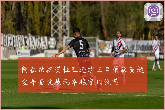 阿森纳祝贺拉亚连续三年荣获英超金手套奖展现卓越守门技艺