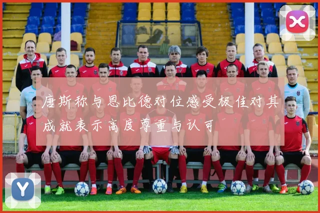 唐斯称与恩比德对位感受极佳对其成就表示高度尊重与认可