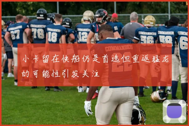 小卡留在快船仍是首选但重返猛龙的可能性引发关注