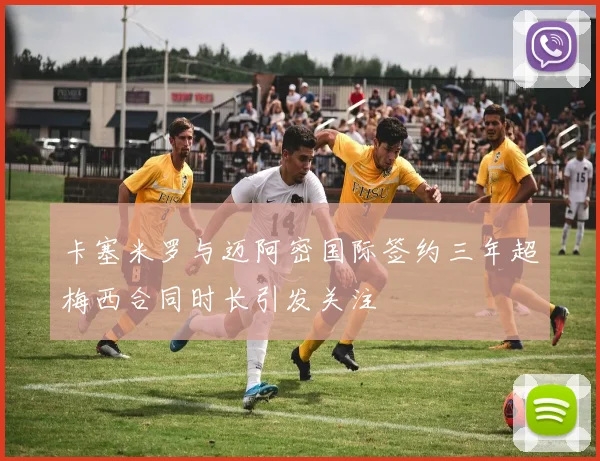 卡塞米罗与迈阿密国际签约三年超梅西合同时长引发关注