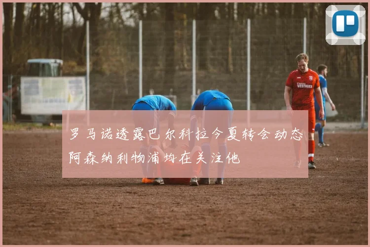 罗马诺透露巴尔科拉今夏转会动态阿森纳利物浦均在关注他
