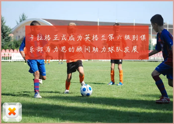 卡拉格正式成为英格兰第六级别俱乐部马力恩的顾问助力球队发展