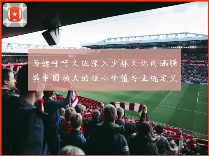马健呼吁文班深入少林文化内涵强调中国功夫的核心价值与正统定义