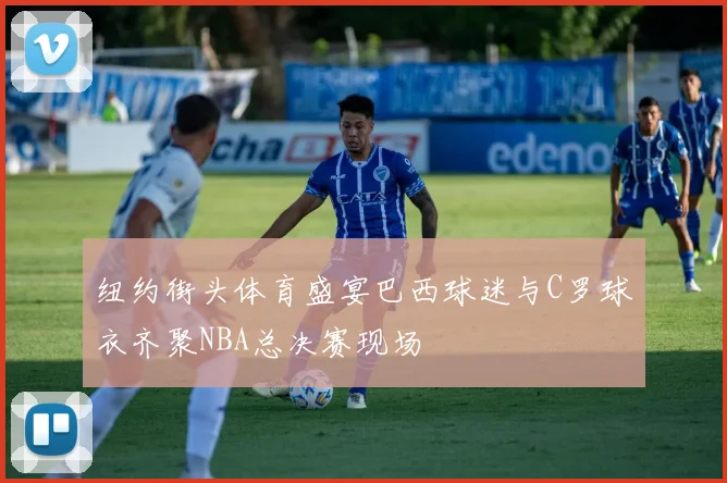 纽约街头体育盛宴巴西球迷与C罗球衣齐聚NBA总决赛现场