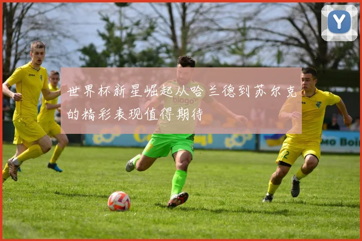 世界杯新星崛起从哈兰德到苏尔克的精彩表现值得期待