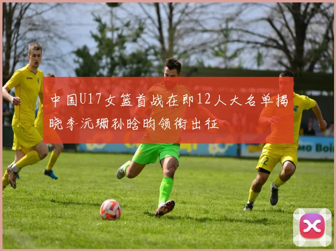中国U17女篮首战在即12人大名单揭晓李沅珊孙晗昀领衔出征