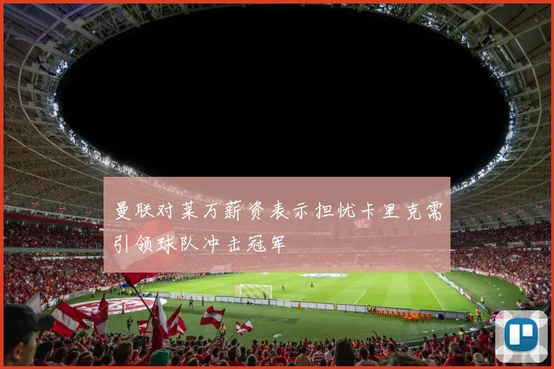 曼联对莱万薪资表示担忧卡里克需引领球队冲击冠军