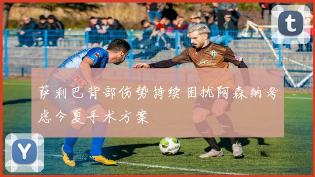 萨利巴背部伤势持续困扰阿森纳考虑今夏手术方案