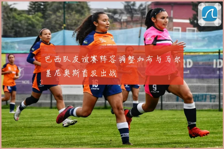 巴西队友谊赛阵容调整加布与马尔基尼奥斯首发出战