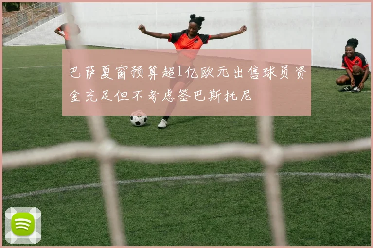 巴萨夏窗预算超1亿欧元出售球员资金充足但不考虑签巴斯托尼