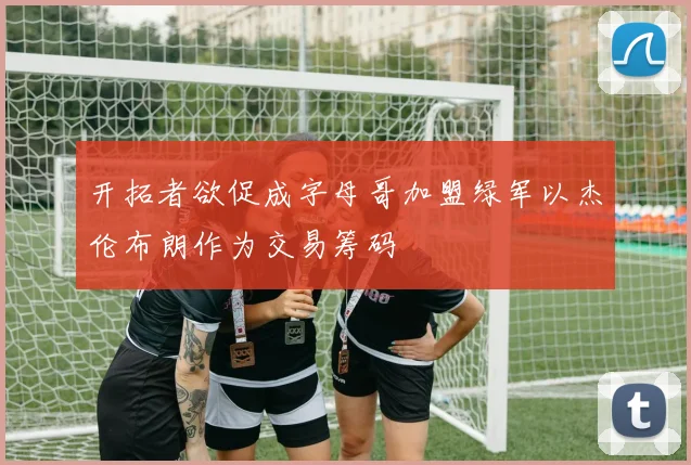 开拓者欲促成字母哥加盟绿军以杰伦布朗作为交易筹码