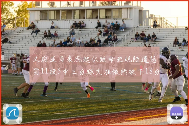 文班亚马表现起伏致命犯规险遭惩罚11投5中三分球失准依然砍下18分5板2帽