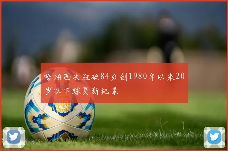 哈珀西决狂砍84分创1980年以来20岁以下球员新纪录