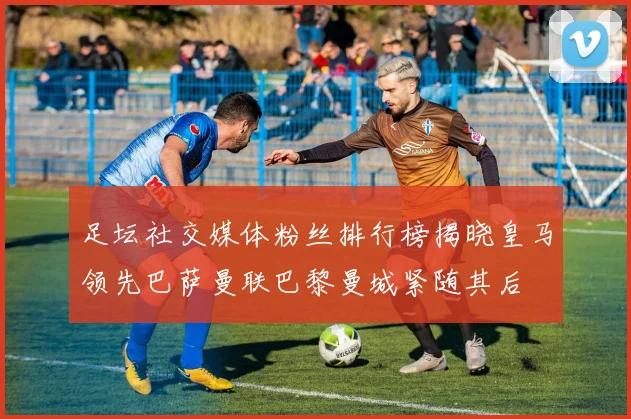 足坛社交媒体粉丝排行榜揭晓皇马领先巴萨曼联巴黎曼城紧随其后