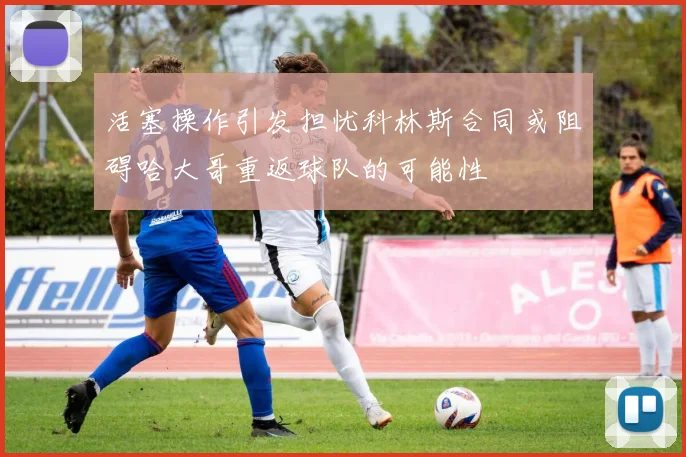 活塞操作引发担忧科林斯合同或阻碍哈大哥重返球队的可能性