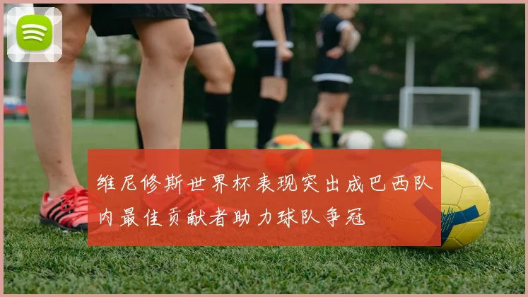 维尼修斯世界杯表现突出成巴西队内最佳贡献者助力球队争冠